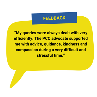“My queries were always dealt with very efficiently. The PCC advocate supported me with advice, guidance, kindness and compassion during a very difficult and stressful time.”