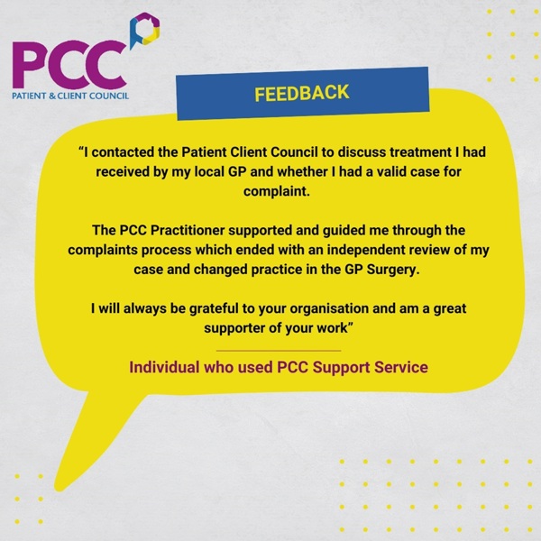 “I contacted the Patient Client Council to discuss treatment I had received by my local GP and whether I had a valid case for complaint.   The PCC Practitioner supported and guided me through the complaints process which ended with an independent review of my case and changed practice in the GP Surgery.   I will always be grateful to your organisation and am a great supporter of your work”  Individual who used PCC Support Service